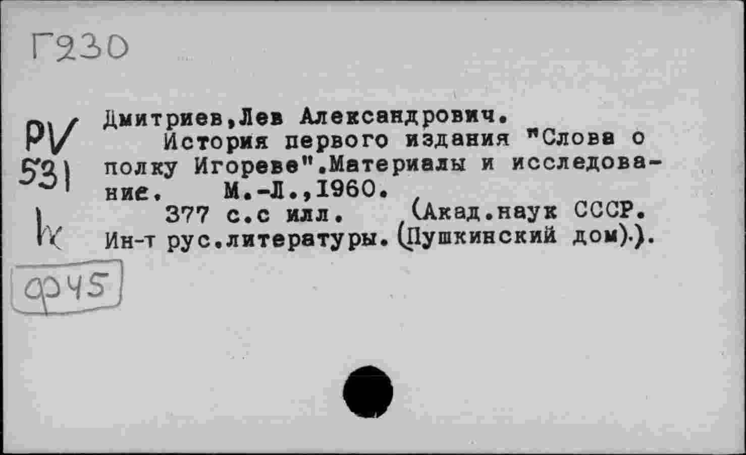 ﻿Г230
Р|/
5-31
Дмитриев,Лев Александрович.
История первого издания "Слова о полку Игореве”.Материалы и исследование.	М.-Л.,I960.
377 с.с илл.	(Акад.наук СССР.
Ин-т рус.литературы. (Пушкинский дом).).